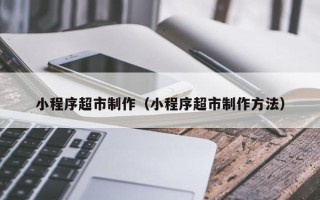 清徐小程序超市制作（小程序超市制作方法）