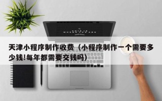 清徐天津小程序制作收费（小程序制作一个需要多少钱!每年都需要交钱吗）